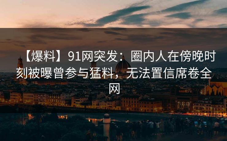 【爆料】91网突发:圈内人在傍晚时刻被曝曾参与猛料,无法置信席卷全网 【爆料】91网突发:圈内人在傍晚时刻被曝曾参与猛料,无法置信席卷全网