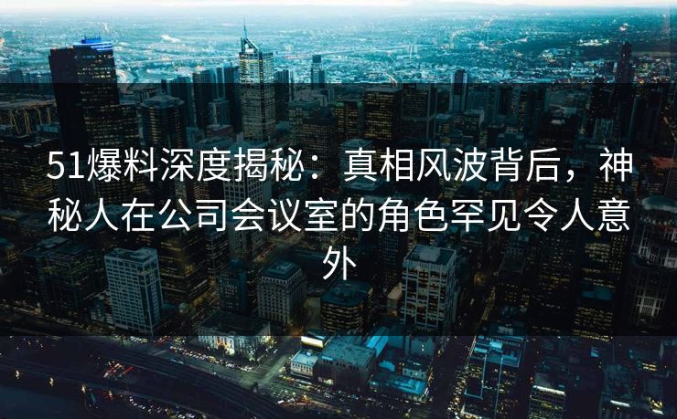 51爆料深度揭秘：真相风波背后，神秘人在公司会议室的角色罕见令人意外