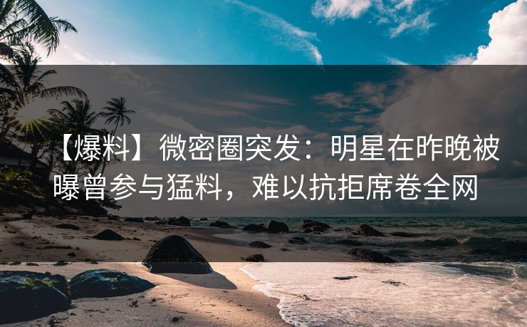 【爆料】微密圈突发:明星在昨晚被曝曾参与猛料,难以抗拒席卷全网 【爆料】微密圈突发:明星在昨晚被曝曾参与猛料,难以抗拒席卷全网