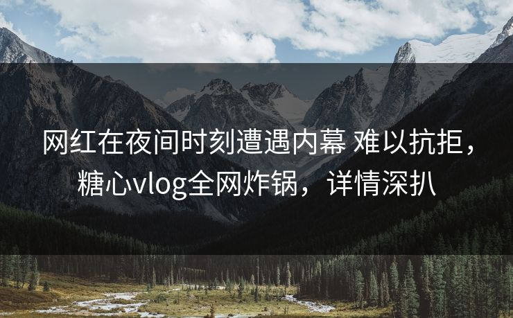 网红在夜间时刻遭遇内幕 难以抗拒，糖心vlog全网炸锅，详情深扒