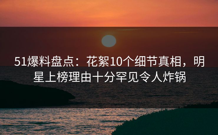 51爆料盘点：花絮10个细节真相，明星上榜理由十分罕见令人炸锅