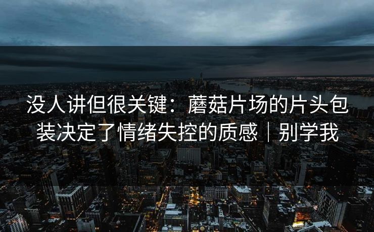 没人讲但很关键：蘑菇片场的片头包装决定了情绪失控的质感｜别学我