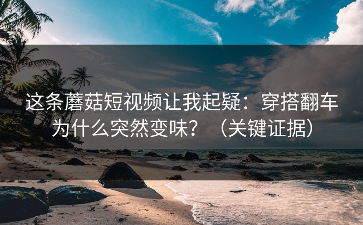 这条蘑菇短视频让我起疑：穿搭翻车为什么突然变味？（关键证据）